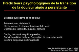 Prédicteurs psychologiques de la transition
de la douleur aigüe à persistante
Sévérité subjective de la douleur
Anxiété / peur, évitement
Stress perçu / Événement stressant de la vie
Dépression, lassitude, malaise, solitude
Coping inadapté, cognition passive,
Conviction d’être malade, Perception de mauvaise santé,
Sévérité subjective de l’incapacité
Turk, D.C. in Proceedings of the 8th World
Congress on Pain, IASP Press (1997)
 