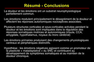 La douleur et les émotions ont un substrat neurophysiologique
partiellement commun.
Les émotions modulent principalement le désagrément de la douleur et
affectent les réponses autonomiques nociceptives associées.
Plusieurs structures corticales et sous-corticales activées pendant la
douleur et les émotions sont impliquées dans la régulation des
réponses somatiques motrices et autonomiques (insula, CCA,
amygdale, hypothalamus, noyaux du tronc cérébral)
Les émotions primaires produisent des changements physiologiques
centraux et périphériques distinctifs.
Hypothèse : les émotions négatives agissent comme un promoteur de
la plasticité « maladaptative » du SNC et contribuent au
développement de symptômes somatiques et au maintien de la
douleur chronique.
Résumé - Conclusions
 