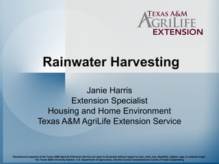 Rainwater Harvesting 
Janie Harris 
Extension Specialist 
Housing and Home Environment 
Texas A&M AgriLife Extension Service 
Educational programs of the Texas A&M AgriLife Extension Service are open to all people without regard to race, color, sex, disability, religion, age, or national origin. 
The Texas A&M University System, U.S. Department of Agriculture, and the County Commissioners Courts of Texas Cooperating 
 