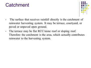 Catchment
• The surface that receives rainfall directly is the catchment of
rainwater harvesting system. It may be terrace, courtyard, or
paved or unpaved open ground.
• The terrace may be flat RCC/stone roof or sloping roof.
Therefore the catchment is the area, which actually contributes
rainwater to the harvesting system.
 