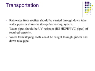 Transportation
• Rainwater from rooftop should be carried through down take
water pipes or drains to storage/harvesting system.
• Water pipes should be UV resistant (ISI HDPE/PVC pipes) of
required capacity.
• Water from sloping roofs could be caught through gutters and
down take pipe.
 