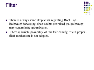 Filter
⚫ There is always some skepticism regarding Roof Top
Rainwater harvesting since doubts are raised that rainwater
may contaminate groundwater.
⚫ There is remote possibility of this fear coming true if proper
filter mechanism is not adopted.
 