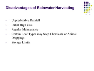 Disadvantages of Rainwater Harvesting
• Unpredictable Rainfall
• Initial High Cost
• Regular Maintenance
• Certain Roof Types may Seep Chemicals or Animal
Droppings
• Storage Limits
 