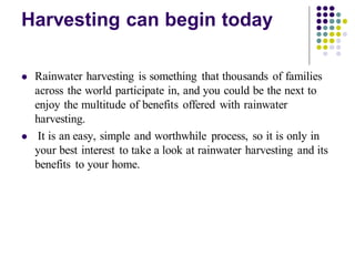 Harvesting can begin today
⚫ Rainwater harvesting is something that thousands of families
across the world participate in, and you could be the next to
enjoy the multitude of benefits offered with rainwater
harvesting.
⚫ It is an easy, simple and worthwhile process, so it is only in
your best interest to take a look at rainwater harvesting and its
benefits to your home.
 