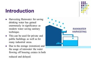 Introduction
⚫ Harvesting Rainwater for saving
drinking water has gained
enormously in significance as
modern water saving sanitary
technique.
⚫ This can be used for private and
public buildings as well as for
many industrial areas.
⚫ Due to the storage (retention) and
the usage of rainwater the water
flowing off housing estates in both
reduced and delayed.
 