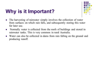 Why is it Important?
⚫ The harvesting of rainwater simply involves the collection of water
from surfaces on which rain falls, and subsequently storing this water
for later use.
⚫ Normally water is collected from the roofs of buildings and stored in
rainwater tanks. This is very common in rural Australia.
⚫ Water can also be collected in dams from rain falling on the ground and
producing runoff.
 