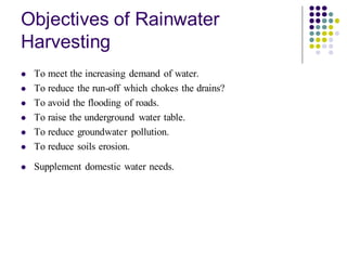 Objectives of Rainwater
Harvesting
⚫ To meet the increasing demand of water.
⚫ To reduce the run-off which chokes the drains?
⚫ To avoid the flooding of roads.
⚫ To raise the underground water table.
⚫ To reduce groundwater pollution.
⚫ To reduce soils erosion.
⚫ Supplement domestic water needs.
 