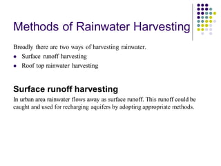 Methods of Rainwater Harvesting
Broadly there are two ways of harvesting rainwater.
⚫ Surface runoff harvesting
⚫ Roof top rainwater harvesting
Surface runoff harvesting
In urban area rainwater flows away as surface runoff. This runoff could be
caught and used for recharging aquifers by adopting appropriate methods.
 