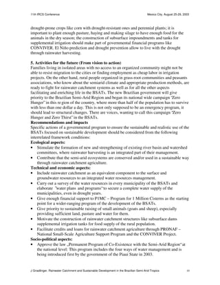11th IRCS Conference                                                                   Mexico City, August 25-29, 2003



drought-prone crops like corn with drought-resistant ones and perennial plants; it is
important to plant enough pasture, haying and making silage to have enough food for the
animals in the dry season; the construction of subsurface impoundments and tanks for
supplemental irrigation should make part of governmental financial programs like
CONVIVER. El Niño prediction and drought prevention allow to live with the drought
through rainwater harvesting.

5. Activities for the future (From vision to action)
Families living in isolated areas with no access to an organized community might not be
able to resist migration to the cities or finding employment as cheap labor in irrigation
projects. On the other hand, rural people organized in grass-root communities and peasants
associations, who know about the semiarid climate and appropriate production methods, are
ready to fight for rainwater catchment systems as well as for all the other aspects
facilitating and enriching life in the BSATs. The new Brazilian government will give
priority to the Brazilian Semi-Arid Region and began its national wide campaign “Zero
Hunger” in this re gion of the country, where more than half of the population has to survive
with less than one dollar a day. This is not only supposed to be an emergency program, it
should lead to structural changes. There are voices, wanting to call this campaign “Zero
Hunger and Zero Thirst” in the BSATs.
Recommendations and impacts
Specific actions of a governmental program to ensure the sustainable and realistic use of the
BSATs focused on sustainable development should be considered from the following
interrelated framework conditions:
Ecological aspects:
• Stimulate the formation of new and strengthening of existing river basin and watershed
    committees, where rainwater harvesting is an integrated part of their management.
• Contribute that the semi-arid ecosystems are conserved and/or used in a sustainable way
    through rainwater catchment agriculture.
Technical and economic aspects:
• Include rainwater catchment as an equivalent component to the surface and
    groundwater resources to an integrated water resources management.
• Carry out a survey of the water resources in every municipality of the BSATs and
    elaborate ”water plans and programs“ to secure a complete water supply of the
    municipalities, even in drought years.
• Give enough financial support to P1MC – Program for 1 Million Cisterns as the starting
    point for a wider-ranging program of the development of the BSATs.
• Give priority to sustainable raising of small animals (goats and sheep), especially
    providing sufficient land, pasture and water for them.
• Motivate the construction of rainwater catchment structures like subsurface dams
    supplemental irrigation tanks for food supply of the rural population.
• Facilitate credits and loans for rainwater catchment agriculture through PRONAF –
    National Small-Scale Agriculture Support Program and the CONVIVER Project.
Socio-political aspects:
• Approve the law „Permanent Program of Co-Existence with the Semi-Arid Region“ at
    the national level: This program includes the four ways of water management and is
    being introduced first by the government of the Piaui State in 2003.


J Gnadlinger, Rainwater Catchment and Sustainable Development in the Brazilian Semi-Arid Tropics                    10
 
