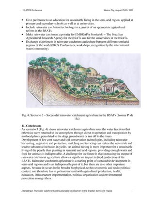 11th IRCS Conference                                                                   Mexico City, August 25-29, 2003



•   Give preference to an education for sustainable living in the semi-arid region, applied at
    primary and secondary schools as well as at universities.
•   Include rainwater catchment technology in a project of an appropriate agricultural
    reform in the BSATs.
•   Make rainwater catchment a priority for EMBRAPA Semiarido – The Brazilian
    Agricultural Research Agency for the BSATs and for the universities in the BSATs.
•   Exchange experiences in rainwater catchment agriculture between different semiarid
    regions of the world (IRCS Conferences, workshops, recognition by the international
    water community).




Fig. 4: Scenario 3 – Successful rainwater catchment agriculture in the BSATs (Ivomar P. de
                                             Sá)

11. Conclusion
As scenario 3 (Fig. 4) shows rainwater catchment agriculture uses the water fractions that
otherwise were returned to the atmosphere through direct evaporation and transpiration by
nonfood plants, percolated to the deep groundwater or run off to the rivers.
Development of low cost water and soil conservation technologies, including rainwater
harvesting, vegetative soil protection, mulching and terracing can reduce the water risk and
lead to substantial increases in yields. As animal raising is more important for a sustainable
living of the people than planting in semiarid and arid regions, providing enough water and
food for animals is indispensable. A challenge for the future is that increasing the output of
rainwater catchment agriculture allows a significant impact in food production of the
BSATs. Rainwater catchment agriculture is a starting point of sustainable development in
semi-arid regions and is an indispensable part of it, but there are also other important
aspects, because it occurs in the broader biophysical, techno-economic and socio-political
context, and therefore has to go hand-in hand with agricultural production, health,
education, infrastructure implementation, political organization and environmental
protection among others.



J Gnadlinger, Rainwater Catchment and Sustainable Development in the Brazilian Semi-Arid Tropics                    11
 