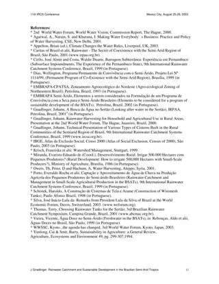 11th IRCS Conference                                                                   Mexico City, August 25-29, 2003



References:
* 2nd World Water Forum, World Water Vision, Commission Report, The Hague, 2000.
* Agarwal, A., Narain, S. and Khurana, I: Making Water Everybody's Business. Practice and Policy
of Water Harvesting, CSE, New Delhi, 2001.
* Appelton, Brian (ed.), Climate Changes the Water Rules, Liverpool, UK, 2003.
* Caritas of Brazil et alii, Rainwater - The Secret of Coexistence with the Semi-Arid Region of
Brazil, São Paulo, 2001 (www.irpaa.org.br).
* Cirilo, José Almir and Costa, Waldir Duarte, Barragem Subterrânea: Experiência em Pernambuco
(Subsurface Impoundments, The Experience of the Pernambuco State), 9th International Rainwater
Catchment Systems Conference, Brazil, 1999 (in Portuguese).
* Dias, Wellington, Programa Permanente de Convivência com o Semi-Árido, Projeto Lei Nº
1114/99, (Permanent Program of Co-Existence with the Semi-Arid Region), Brasília, 1999 (in
Portuguese).
* EMBRAPA-CPATSA, Zoneamento Agroecológico do Nordeste (Agro-ecological Zoning of
Northeastern Brazil), Petrolina, Brazil, 1993 (in Portuguese).
* EMBRAPA Semi-Árido, Elementos a serem considerados na Formulação de um Programa de
Convivência com a Seca para o Semi-Árido Brasileiro (Elements to be considered for a program of
sustainable development of the BSATs), Petrolina, Brazil, 2002 (in Portuguese).
* Gnadlinger, Johann, A Busca da Água no Sertão (Looking after water in the Sertão), IRPAA,
Petrolina, Brazil, 20014 (in Portuguese).
* Gnadlinger, Johann, Rainwater Harvesting for Household and Agricultural Use in Rural Areas,
Presentation at the 2nd World Water Forum, The Hague, Juazeiro, Brazil, 2000.
* Gnadlinger, Johann, Technical Presentation of Various Types of Cisterns Built in the Rural
Communities of the Semiarid Region of Brazil, 9th International Rainwater Catchment Systems
Conference, Brazil, 1999 (www.ircsa.org.br).
* IBGE, Atlas da Exclusão Social, Censo 2000 (Atlas of Social Exclusion, Census of 2000), São
Paulo, 2003 (in Portuguese).
* Krisch, Franziska et alii: Watershed Management, Stuttgart, 1999.
* Miranda, Evaristo Eduardo de (Coord.), Desenvolvimento Rural: Irrigar 500.000 Hectares com
Pequenos Produtores? (Rural Development: How to irrigate 500,000 Hectares with Small-Scale
Producers?), Ministry of Agriculture, Brasilia, 1986 (in Portuguese).
* Oweis, Th, Prinz, D and Hachum, A, Water Harvesting, Aleppo, Syria, 2001.
* Porto, Everaldo Rocha et alii, Captação e Aproveitamento de Água de Chuva na Produção
Agrícola dos Pequenos Produtores do Semi-árido Brasileiro (Rainwater Catchment and
Management in Small-Scale Agricultural Production in the BSATs), 9th International Rainwater
Catchment Systems Conference, Brazil, 1999 (in Portuguese).
* Schistek, Haroldo, A Construção de Cisternas de Tela e Arame (Construction of Wiremesh
Tanks), Paulo Afonso Brazil, 1998 (in Portuguese).
* Silva, José Inácio Lula da: Remarks from President Lula da Silva of Brazil at the World
Economic Forum, Davos, Switzerland, 2003. (www.weforum.org).
* Thomas, Terry, Choosing Rainwater Tanks for the Sertão, 3rd Brazilian Rainwater
Catchment Symposium, Campina Grande, Brazil, 2001 (www.abcmac.org.br).
* Vieira, Vicente, Água Doce no Semi-Árido (Freshwater in the BSATs), in: Rebouças, Aldo et alii,
Águas Doces no Brasil, São Paulo, 1999 (in Portuguese).
* WWSSC, Kyoto...the agenda has changed, 3rd World Water Forum, Kyoto, Japan, 2003.
* Yunlong, Cai & Smit, Barry, Sustainability in Agriculture: a General Review,
Agriculture, Ecosystems and Environment 49, pg. 299-307,1994.




J Gnadlinger, Rainwater Catchment and Sustainable Development in the Brazilian Semi-Arid Tropics                    12
 