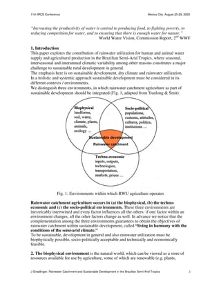 11th IRCS Conference                                                                   Mexico City, August 25-29, 2003



“Increasing the productivity of water is central to producing food, to fighting poverty, to
reducing competition for water, and to ensuring that there is enough water for nature.”
                                        World Water Vision, Commission Report, 2nd WWF

1. Introduction
This paper explores the contribution of rainwater utilization for human and animal water
supply and agricultural production in the Brazilian Semi-Arid Tropics, where seasonal,
interseasonal and interannual climatic variability among other reasons constitutes a major
challenge to sustainable rural development in general.
The emphasis here is on sustainable development, dry climate and rainwater utilization.
In a holistic and systemic approach sustainable development must be considered in its
different contexts / environments.
We distinguish three environments, in which rainwater catchment agriculture as part of
sustainable development should be integrated (Fig. 1, adapted from Yunlong & Smit):




                   Fig. 1: Environments within which RWU agriculture operates

Rainwater catchment agriculture occurs in (a) the biophysical, (b) the techno-
economic and (c) the socio-political environments. These three environments are
inextricably intertwined and every factor influences all the others: if one factor within an
environment changes, all the other factors change as well. In advance we notice that the
complementation among the three environments guarantees to obtain the objectives of
rainwater catchment within sustainable development, called “living in harmony with the
conditions of the semi-arid climate.”
To be sustainable, development in general and also rainwater utilization must be
biophysically possible, socio-politically acceptable and technically and economically
feasible.

2. The biophysical environment is the natural world, which can be viewed as a store of
resources available for use by agriculture, some of which are renewable (e.g. plants,


J Gnadlinger, Rainwater Catchment and Sustainable Development in the Brazilian Semi-Arid Tropics                     2
 