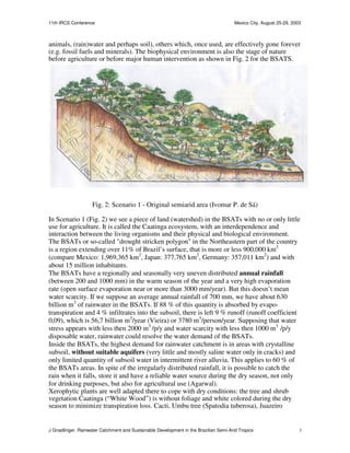 11th IRCS Conference                                                                   Mexico City, August 25-29, 2003



animals, (rain)water and perhaps soil), others which, once used, are effectively gone forever
(e.g. fossil fuels and minerals). The biophysical environment is also the stage of nature
before agriculture or before major human intervention as shown in Fig. 2 for the BSATS.




                    Fig. 2: Scenario 1 - Original semiarid area (Ivomar P. de Sá)

In Scenario 1 (Fig. 2) we see a piece of land (watershed) in the BSATs with no or only little
use for agriculture. It is called the Caatinga ecosystem, with an interdependence and
interaction between the living organisms and their physical and biological environment.
The BSATs or so-called "drought stricken polygon" in the Northeastern part of the country
is a region extending over 11% of Brazil’s surface, that is more or less 900,000 km2
(compare Mexico: 1,969,365 km2, Japan: 377,765 km2, Germany: 357,011 km2) and with
about 15 million inhabitants.
The BSATs have a regionally and seasonally very uneven distributed annual rainfall
(between 200 and 1000 mm) in the warm season of the year and a very high evaporation
rate (open surface evaporation near or more than 3000 mm/year). But this doesn’t mean
water scarcity. If we suppose an average annual rainfall of 700 mm, we have about 630
billion m3 of rainwater in the BSATs. If 88 % of this quantity is absorbed by evapo-
transpiration and 4 % infiltrates into the subsoil, there is left 9 % runoff (runoff coefficient
0,09), which is 56,7 billion m3/year (Vieira) or 3780 m3/person/year. Supposing that water
stress appears with less then 2000 m3 /p/y and water scarcity with less then 1000 m3 /p/y
disposable water, rainwater could resolve the water demand of the BSATs.
Inside the BSATs, the highest demand for rainwater catchment is in areas with crystalline
subsoil, without suitable aquifers (very little and mostly saline water only in cracks) and
only limited quantity of subsoil water in intermittent river alluvia. This applies to 60 % of
the BSATs areas. In spite of the irregularly distributed rainfall, it is possible to catch the
rain when it falls, store it and have a reliable water source during the dry season, not only
for drinking purposes, but also for agricultural use (Agarwal).
Xerophytic plants are well adapted there to cope with dry conditions: the tree and shrub
vegetation Caatinga (“White Wood”) is without foliage and white colored during the dry
season to minimize transpiration loss. Cacti, Umbu tree (Spatodia tuberosa), Juazeiro


J Gnadlinger, Rainwater Catchment and Sustainable Development in the Brazilian Semi-Arid Tropics                     3
 