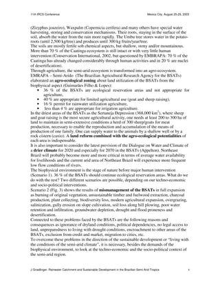 11th IRCS Conference                                                                   Mexico City, August 25-29, 2003



(Zizyphus joazeiro), Waxpalm (Copernicia cerifera) and many others have special water
harvesting, storing and conservation mechanisms. Their roots, staying in the surface of the
soil, absorb the water from the rain more rapidly. The Umbu tree stores water in the potato-
roots (until 2,500 kg/tree) and produces until 300 kg fruits/year/tree.
The soils are mostly fertile sob chemical aspects, but shallow, stony and/or mountainous.
More than 70 % of the Caatinga ecosystem is still intact or with very little human
intervention (Conservation International, 2002, but questioned by EMBRAPA: 70 % of the
Caatinga has already changed considerably through human activities and in 20 % are nuclei
of desertification).
Through agriculture, the semi-arid ecosystem is transformed into an agro-ecosystem.
EMRAPA – Semi-Arido (The Brazilian Agricultural Research Agency for the BSATs)
elaborated an agro-ecological zoning about land utilization of the BSATs from the
biophysical aspect (Guimarães Filho & Lopes):
     • 36 % of the BSATs are ecological reservation areas and not appropriate for
         agriculture,
     • 40 % are appropriate for limited agricultural use (goat and sheep raising),
     • 16 % permit for rainwater utilization agriculture,
     • less than 4 % are appropriate for irrigation agriculture.
In the driest areas of the BSATs as the Sertaneja Depression (368,000 km2), where sheep
and goat raising is the most secure agricultural activity, one needs at least 200 to 300 ha of
land to maintain in semi-extensive conditions a herd of 300 sheep/goats for meat
production, necessary to enable the reproduction and accumulation of the means of
production of one family. One can supply water to the animals by a shallow well or by a
rock cistern (caxio). A land reform combined with the agro-ecological potentialities of
each area is indispensable.
It is also important to consider the latest prevision of the Dialogue on Water and Climate of
a drier climate for 2020 and especially for 2070 in the BSATs (Appelton). Northeast
Brazil will probably become more and more critical in terms of average water availability
for livelihoods and the current arid area of Northeast Brazil will experience more frequent
low flow conditions of rivers.
The biophysical environment is the stage of nature before major human intervention
(Scenario 1). 36 % of the BSATs should continue ecological reservation areas. What do we
do with the rest? Two different scenarios are possible, depending on our techno-economic
and socio-political interventions.
Scenario 2 (Fig. 3) shows the results of mismanagement of the BSATs in full expansion
as burning of original vegetation, unsustainable timber and fuelwood extraction, charcoal
production, plant collecting, biodiversity loss, modern agricultural expansion, overgrazing,
salinization, gully erosion on slope cultivation, soil loss along hill plowing, poor water
retention and infiltration, groundwater depletion, drought and flood proneness and
desertification.
Connected to these problems faced by the BSATs are the following reasons and
consequences as ignorance of dryland conditions, political dependencies, no legal access to
land, unpreparedness to living with drought conditions, encroachment to other areas of the
BSATs, exclusion from credit and market, migration to cities, etc.
To overcome these problems in the direction of the sustainable development or “living with
the conditions of the semi-arid climate”, it is necessary, besides the demands of the
biophysical environment, to look at the techno-economic and the socio-political context of
the semi-arid region.


J Gnadlinger, Rainwater Catchment and Sustainable Development in the Brazilian Semi-Arid Tropics                     4
 