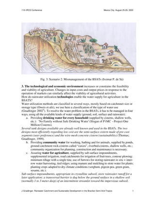 11th IRCS Conference                                                                   Mexico City, August 25-29, 2003




                    Fig. 3: Scenario 2: Mismanagement of the BSATs (Ivomar P. de Sá)

3. The technological and economic environment increases or constrains the feasibility
and viability of agriculture. Changes in input costs and output prices in response to the
operation of markets can similarly affect the viability of agricultural activities.
How do rainwater utilization technologies enable the water supply for agriculture in the
BSATS?
Water utilization methods are classified in several ways, mostly based on catchmnet size or
storage type (Oweis et alii), we use here a classification of the type of water use
(Gnadlinger 20024). To resolve the water problem in the BSATs, it has to be managed in four
ways, using all the available kinds of water supply (ground, soil, surface and rainwater):
    a. Providing drinking water for every household (supplied by cisterns, shallow wells,
        etc.): ‘No Family without Safe Drinking Water’ (Slogan of P1MC - Project One
        Million Cisterns).
Several tank designs available are already well known and used in the BSATs. The two
designs most efficiently regarding low cost are the semi-surface cistern made of pre-cast
segments (user preference) and the wire-mesh concrete cistern (sustainability) (Thomas;
Gnadlinger, 1999).
    b. Providing community water for washing, bathing and for animals, supplied by ponds,
        ground catchment rock-cisterns called “caxios”, riverbed-cisterns, shallow wells, etc.;
        community organization for planning, construction and maintenance is necessary.
    c. Assuring water for agriculture, supplied by sub-surface impoundments,
        supplemental irrigation, road catchments for irrigation of fruit trees, contour plowing:
        minimum tillage with a single tine, use of furrows for storing rainwater in situ = inter-
        row water harvesting, tied ridges; using manure and mulching to store water for plants;
        planting crops adapted to dry climate conditions (sorghum, pigeon pea, green gram,
        sesame, etc.).
Sub-surface impoundments, appropriate in crystalline subsoil, store rainwater runoff for a
later application: a transversal barrier is dug below the ground surface in a shallow soil
(normally 1 to 3 meter deep) of an intermittent streamlet toward the impervious subsoil.


J Gnadlinger, Rainwater Catchment and Sustainable Development in the Brazilian Semi-Arid Tropics                     5
 