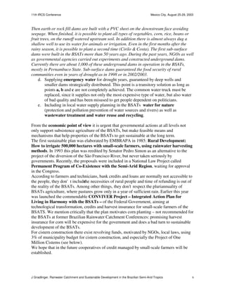 11th IRCS Conference                                                                   Mexico City, August 25-29, 2003



Then earth or rock fill dams are built with a PVC sheet on the downstream face avoiding
seepage. When finished, it is possible to plant all types of vegetables, corn, rice, beans or
fruit trees, on the runoff watered upstream soil. In addition there is almost always dug a
shallow well to use its water for animals or irrigation. Even in the first months after the
rainy season, it is possible to plant a second time (Cirilo & Costa). The first sub-surface
dams were built in the BSATs more than 50 years ago. During the past years, NGOs as well
as governmental agencies carried out experiments and constructed underground dams.
Currently there are about 1,000 of these underground dams in operation in the BSATs,
mostly in Pernambuco State. Sub-surface dams guaranteed the food security of rural
communities even in years of drought as in 1998 or in 2002/2003.
    d. Supplying emergency water for drought years, guaranteed by deep wells and
         smaller dams strategically distributed. This point is a transitory solution as long as
         points a, b and c are not completely achieved. The common water truck must be
         replaced, since it supplies not only the most expensive type of water, but also water
         of bad quality and has been misused to get people dependent on politicians.
    e. Including in local water supply planning in the BSATs water for nature
         (protection and pollution prevention of water sources and rivers) as well as
         wastewater treatment and water reuse and recycling.

From the economic point of view it is urgent that governmental actions at all levels not
only support subsistence agriculture of the BSATs, but make feasible means and
mechanisms that help properties of the BSATs to get sustainable at the long term.
The first sustainable plan was elaborated by EMBRAPA in 1985: Rural Development:
How to irrigate 500,000 hectares with small-scale farmers, using rainwater harvesting
methods. In 1993 this plan was reedited by Senator Pedro Simon as an alternative to the
project of the diversion of the São Francisco River, but never taken seriously by
governments. Recently, the proposals were included in a National Law Project called
Permanent Program of Co-Existence with the Semi-Arid Region, waiting for approval
in the Congress.
According to farmers and technicians, bank credits and loans are normally not accessible to
the people, they don't include necessities of rural people and time of refunding is out of
                               the
the reality of the BSATs. Among other things, they don’t respect the pluriannuality of
BSATs agriculture, where pastures grow only in a year of sufficient rain. Earlier this year
was launched the commendable CONVIVER Project – Integrated Action Plan for
Living in Harmony with the BSATs – of the Federal Government, aiming at
technological transformation, credits and harvest insurance for small-scale farmers of the
BSATS. We mention critically that the plan motivates corn planting – not recommended for
the BSATs at former Brazilian Rainwater Catchment Conferences: promising harvest
insurance for corn will be expensive for the government and does a bad turn to sustainable
development of the BSATs.
For cistern construction there exist revolving funds, motivated by NGOs, local laws, using
3% of municipality budget for cistern construction, and especially the Project of One
Million Cisterns (see below).
We hope that in the future cooperatives of credit managed by small-scale farmers will be
established.




J Gnadlinger, Rainwater Catchment and Sustainable Development in the Brazilian Semi-Arid Tropics                     6
 
