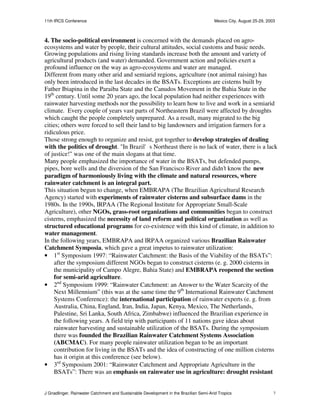 11th IRCS Conference                                                                   Mexico City, August 25-29, 2003



4. The socio-political environment is concerned with the demands placed on agro-
ecosystems and water by people, their cultural attitudes, social customs and basic needs.
Growing populations and rising living standards increase both the amount and variety of
agricultural products (and water) demanded. Government action and policies exert a
profound influence on the way as agro-ecosystems and water are managed.
Different from many other arid and semiarid regions, agriculture (not animal raising) has
only been introduced in the last decades in the BSATs. Exceptions are cisterns built by
Father Ibiapina in the Paraiba State and the Canudos Movement in the Bahia State in the
19th century. Until some 20 years ago, the local population had neither experiences with
rainwater harvesting methods nor the possibility to learn how to live and work in a semiarid
climate. Every couple of years vast parts of Northeastern Brazil were affected by droughts
which caught the people completely unprepared. As a result, many migrated to the big
cities; others were forced to sell their land to big landowners and irrigation farmers for a
ridiculous price.
Those strong enough to organize and resist, got together to develop strategies of dealing
with the politics of drought. "In Brazil's Northeast there is no lack of water, there is a lack
of justice!" was one of the main slogans at that time.
Many people emphasized the importance of water in the BSATs, but defended pumps,
pipes, bore wells and the diversion of the San Francisco River and didn’t know the new
paradigm of harmoniously living with the climate and natural resources, where
rainwater catchment is an integral part.
This situation begun to change, when EMBRAPA (The Brazilian Agricultural Research
Agency) started with experiments of rainwater cisterns and subsurface dams in the
1980s. In the 1990s, IRPAA (The Regional Institute for Appropriate Small-Scale
Agriculture), other NGOs, grass-root organizations and communities began to construct
cisterns, emphasized the necessity of land reform and political organization as well as
structured educational programs for co-existence with this kind of climate, in addition to
water management.
In the following years, EMBRAPA and IRPAA organized various Brazilian Rainwater
Catchment Symposia, which gave a great impetus to rainwater utilization:
• 1st Symposium 1997: “Rainwater Catchment: the Basis of the Viability of the BSATs”:
     after the symposium different NGOs began to construct cisterns (e. g. 2000 cisterns in
     the municipality of Campo Alegre, Bahia State) and EMBRAPA reopened the section
     for semi-arid agriculture.
• 2nd Symposium 1999: “Rainwater Catchment: an Answer to the Water Scarcity of the
     Next Millennium” (this was at the same time the 9th International Rainwater Catchment
     Systems Conference): the international participation of rainwater experts (e. g. from
     Australia, China, England, Iran, India, Japan, Kenya, Mexico, The Netherlands,
     Palestine, Sri Lanka, South Africa, Zimbabwe) influenced the Brazilian experience in
     the following years. A field trip with participants of 11 nations gave ideas about
     rainwater harvesting and sustainable utilization of the BSATs. During the symposium
     there was founded the Brazilian Rainwater Catchment Systems Association
     (ABCMAC). For many people rainwater utilization began to be an important
     contribution for living in the BSATs and the idea of constructing of one million cisterns
     has it origin at this conference (see below).
• 3rd Symposium 2001: “Rainwater Catchment and Appropriate Agriculture in the
     BSATs”: There was an emphasis on rainwater use in agriculture: drought resistant


J Gnadlinger, Rainwater Catchment and Sustainable Development in the Brazilian Semi-Arid Tropics                     7
 