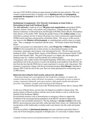 11th IRCS Conference                                                                   Mexico City, August 25-29, 2003



earn up to US$ 38.00 by turning an equal amount of umbu into jam and juice. This way,
women’s empowerment plays a strategic role in fighting poverty and propagating
sustainable development in the BSATs, resolving the water problem and creating their
proper income.

Institutional Arrangements: ASA Network (Articulação no Semi-Árido or
Networking in Semi-Arid Northeast Brazil)
The ASA network is made up of over 700 grass-root organizations among them NGO’s,
churches, farmers’ unions, asso ciations and cooperatives. It began during the United
Nations Conference on Desertification and Drought (UNCDD), held in Recife, Pernambuco
State, Brazil, in November 1999. During the parallel forum of the civilian society, it was
noted that a common activity of almost all groups was cistern construction; approximately
20,000 cisterns had been constructed by community efforts. The success of this activity
was shown to the Ministry of Environment, as something that could be done on a larger
scale. Thus a campaign was launched with the name: ‘No Family without Safe Drinking
Water’.
A joint 5-year project was elaborated by ASA, called Project for 1 Million Cisterns
(P1MC) to be executed by the civilian society in a decentralized manner (at the
community, municipal, micro-region, state and regional levels). The first stage received
funding by ANA – National Water Agency of the Ministry of Environment to build 12,400
cisterns until October 2002. The goal of the project is to supply safe and drought proof
drinking water for 1 million rural households (five million people).
A big project with a rather modest but hopeful beginning: Difficulties come from a lack of
real political will of the governors to resolve the drinking water problem of the BSATs, but
also from the fact that the NGOs have to gain experience to execute such a big project. The
situation is expected to change with the governmental program Zero Hunger, launched in
January 2003. Until the end of this year, there are funds guaranteed for constructing more
21,000 cisterns.

Rainwater harvesting for food security and poverty alleviation
 “Structural changes are a prerequisite for the eradication of hunger. It requires the
creation of decent jobs, along with better investments, a substantial increase in domestic
savings, expansion of domestic and export markets, high-quality health and education
provision, and cultural, scientific and technological development.“
               Brazilian President Lula at the World Economic Forum, Davos, January 2003

As the case of Brazil shows, poverty does not depend on rainfall or climate alone. The
poorest regions of Brazil are those with the most (in the North) as well as with the least
rainfall (in the Northeast) (IBGE).
Governmental measures such as humanitarian or emergency efforts to support the
livelihood of the increasing human population in the BSATs should be replaced by
innovative and sustainable alternatives. The big challenge is income creation in the rural
BSATs, processing goat meat and milk, umbu and other fruits, honey, etc, furthermore the
incorporation of the traditionally excluded small-scale farmers into the credit and market
system.
With the possibility of pluriannual planning rainwater catchment agriculture helps to
come out of food emergency programs in drought years; it is necessary to replace annual


J Gnadlinger, Rainwater Catchment and Sustainable Development in the Brazilian Semi-Arid Tropics                     9
 