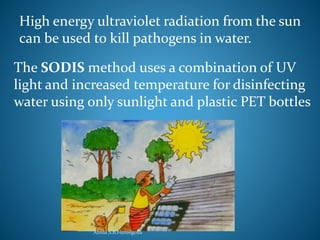 High energy ultraviolet radiation from the sun 
can be used to kill pathogens in water. 
The SODIS method uses a combination of UV 
light and increased temperature for disinfecting 
water using only sunlight and plastic PET bottles 
Amila S.B.Hureegolla 
 