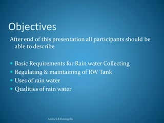 Objectives 
After end of this presentation all participants should be 
able to describe 
 Basic Requirements for Rain water Collecting 
 Regulating & maintaining of RW Tank 
 Uses of rain water 
 Qualities of rain water 
Amila S.B.Hureegolla 
 