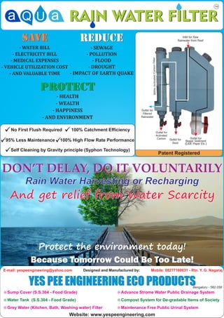 No First Flush Required        100% Catchment Efficiency

 95% Less Maintenance       100% High Flow Rate Performance

   Self Cleaning by Gravity principle (Syphon Technology)




E-mail: yespeengineering@yahoo.com      Designed and Manufactured by:    Mobile: 08277160631 - Rtn. Y. G. Nagaraj


            YES PEE ENGINEERING ECO PRODUCTS                                                    Bengaluru - 560 058
¤ Sump Cover (S.S.304 - Food Grade)                      ¤ Advance Strome Water Public Drainage System

¤ Water Tank (S.S.304 - Food Grade)                      ¤ Compost System for De-gradable Items of Society

¤ Grey Water (Kitchen, Bath, Washing water) Filter       ¤ Maintenance Free Public Urinal System

                                 Website: www.yespeengineering.com
 