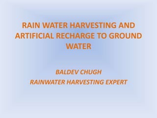 RAIN WATER HARVESTING AND
ARTIFICIAL RECHARGE TO GROUND
WATER
BALDEV CHUGH
RAINWATER HARVESTING EXPERT
 