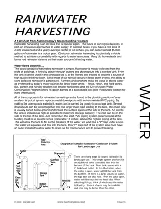 Rainwater
Harvesting
A Factsheet from Austin Energy’s Green Building Program
Rainwater harvesting is an old idea that is popular again. The future of our region depends, in
part, on innovative approaches to water supply. In Central Texas, if you have a roof area of
2,500 square feet and a yearly average rainfall of 32 inches, you can collect almost 45,000
gallons of rainwater in a typical year. Obviously, rainwater harvesting is potentially a viable
method to achieve sustainability with regards to water resources. Many old homesteads and
farms had rainwater cisterns as their main source of drinking water.

Water flows downhill….
The basic concept of harvesting rainwater is simple. Rainwater is mostly collected from the
roofs of buildings. It flows by gravity through gutters and downspouts into a storage tank. From
the tank it can be used in the landscape as is, or be filtered and treated to become a source of
high-quality drinking water. Since most of our rainfall occurs in large storm events, the ability to
store collected rainwater is paramount. Farmers and ranchers know the value of stored water
as evidenced by today’s major sources for large water tanks— fence, ranch, and feed stores.




                                                                                                            Water
But, garden and nursery retailers sell smaller rainbarrels and the City of Austin Water
Conservation Program offers 75-gallon barrels at a subsidized cost (see 'Resources' section for
more information).
All of the components for rainwater harvesting can be found in the plumbing section of area
retailers. A typical system replaces metal downspouts with solvent-welded PVC piping. By
making the downspouts watertight, water can be carried by gravity to a storage tank. Several
downspouts can be joined together into one larger main pipe leading to the tank. This main pipe
is usually buried below ground and breaks the surface again at the side of the tank. An inlet to
the tank is installed as high as possible to maximize storage capacity. The inlet can be on the
side or the top of the tank. Just remember, the solid PVC piping system (downspouts) at the
building must be at least 6 inches (preferable 18 inches) above the highest piping at the tank.
This will allow the tank to fill, as the pressure of the water will work like a "P" trap under a sink.
The water will equalize and flow into the tank. This "P" trap part of the system also must have
an outlet installed to allow water to drain out for maintenance and to prevent freezing.




                                          Diagram of Simple Rainwater Collection System
                                                        for Landscape Use



                                                       There are many ways to harvest rainwater for
                                                       landscape use. This simple system provides for
                                                       an additional valve controlled inlet into the
                                                       bottom of the tank. Most tanks come with a
                                                       2" bulkhead outlet. In this illustration, when
                                                       the valve is open, water will fill the tank from
                                                       the bottom. If there is a large volume of water,
                                                       the top inlet will also flow. With the valve open,
                                                       water will flow out the two hose bibs. When
                                                       selecting fittings, think of which way the water
                                                       is flowing. Several shapes may be available
                                                       and one may be better than the other.




PHONE: 512/482.5300                    www.austinenergy.com                                      0106lkn
 