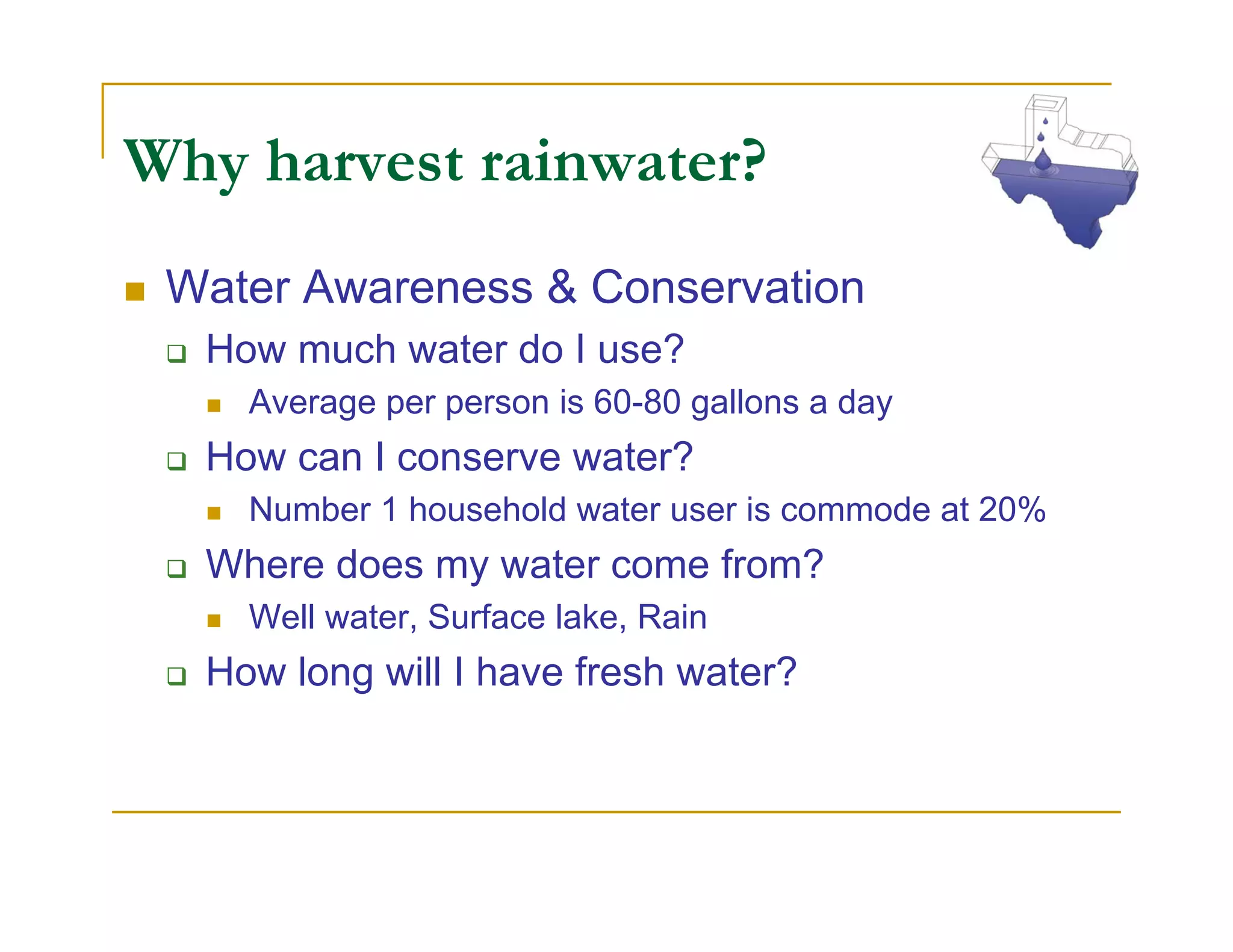 Why harvest rainwater?
 Water Awareness & Conservation
  How much water do I use?
    Average per person is 60-80 gallons a day
  How can I conserve water?
    Number 1 household water user is commode at 20%
  Where does my water come from?
    Well water, Surface lake, Rain
  How long will I have fresh water?
 