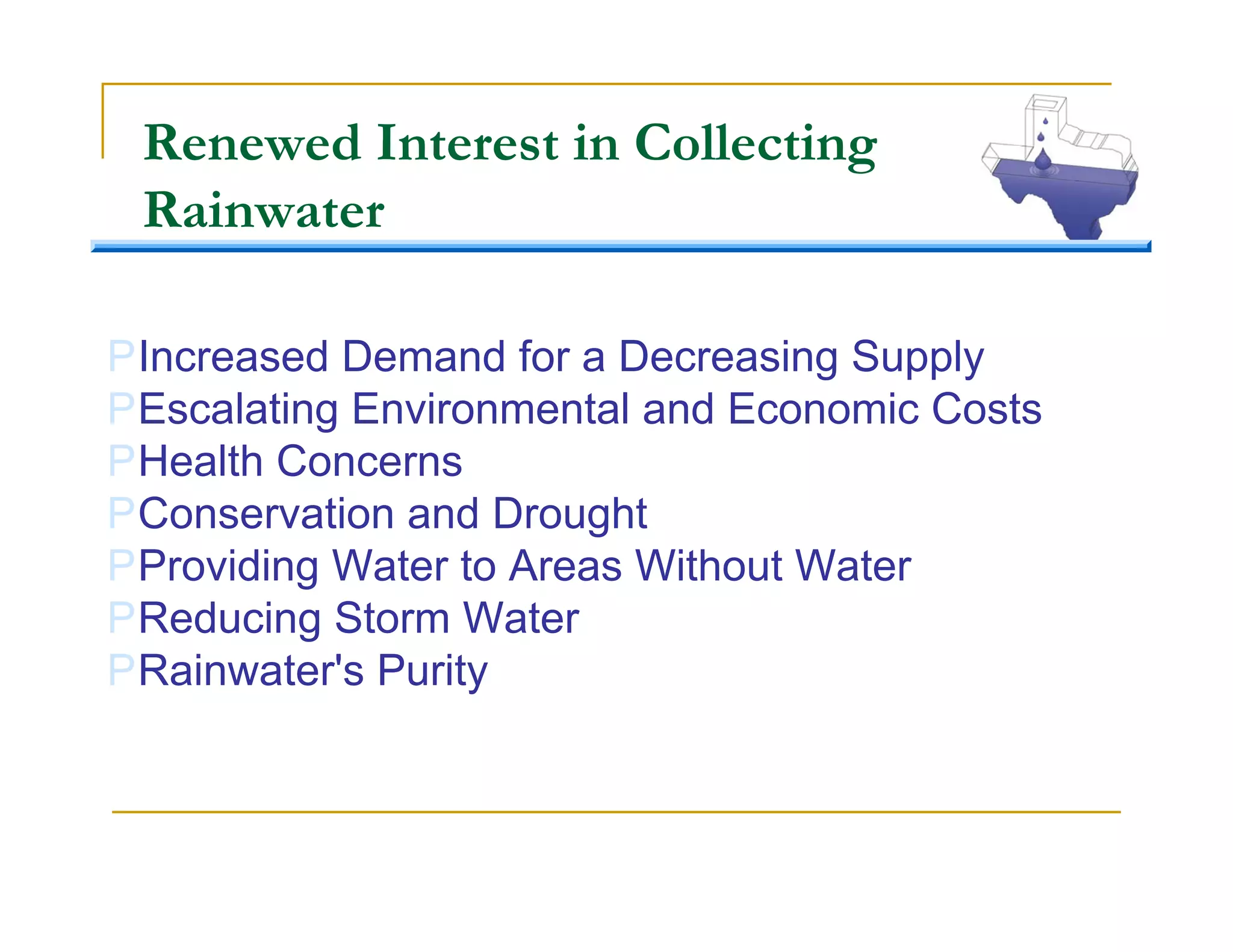 Renewed Interest in Collecting
 Rainwater

PIncreased Demand for a Decreasing Supply
PEscalating Environmental and Economic Costs
PHealth Concerns
PConservation and Drought
PProviding Water to Areas Without Water
PReducing Storm Water
PRainwater's Purity
 