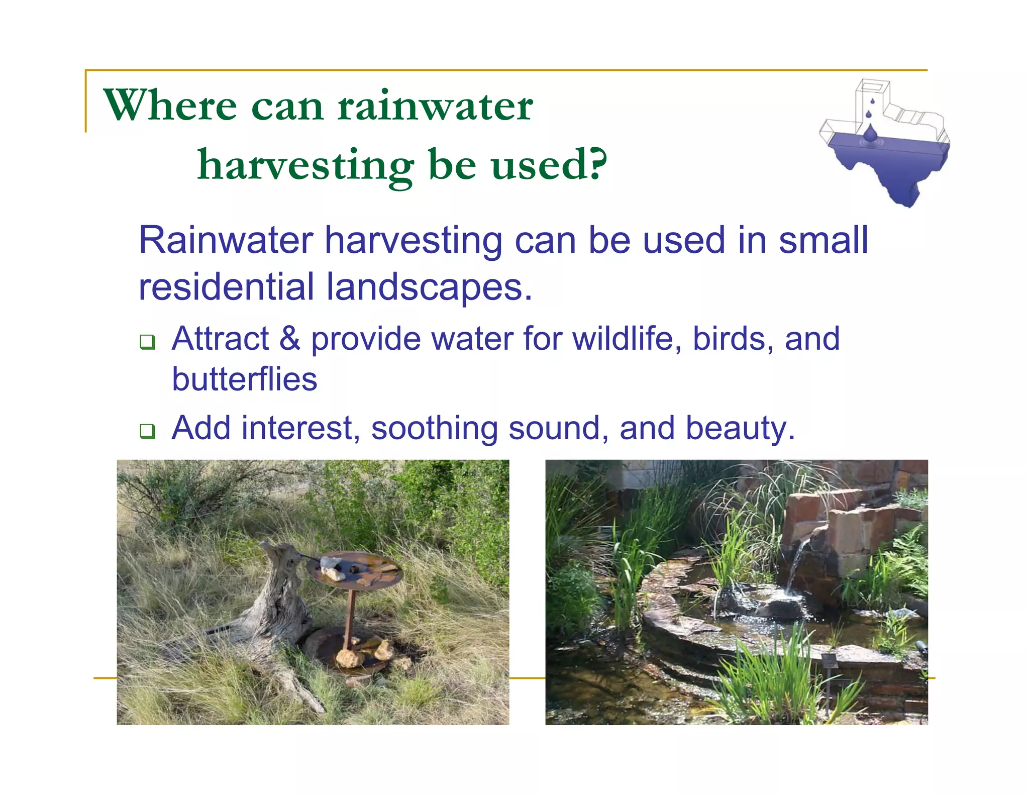 Where can rainwater
   harvesting be used?
 Rainwater harvesting can be used in small
 residential landscapes.
  Attract & provide water for wildlife, birds, and
  butterflies
  Add interest, soothing sound, and beauty.
 
