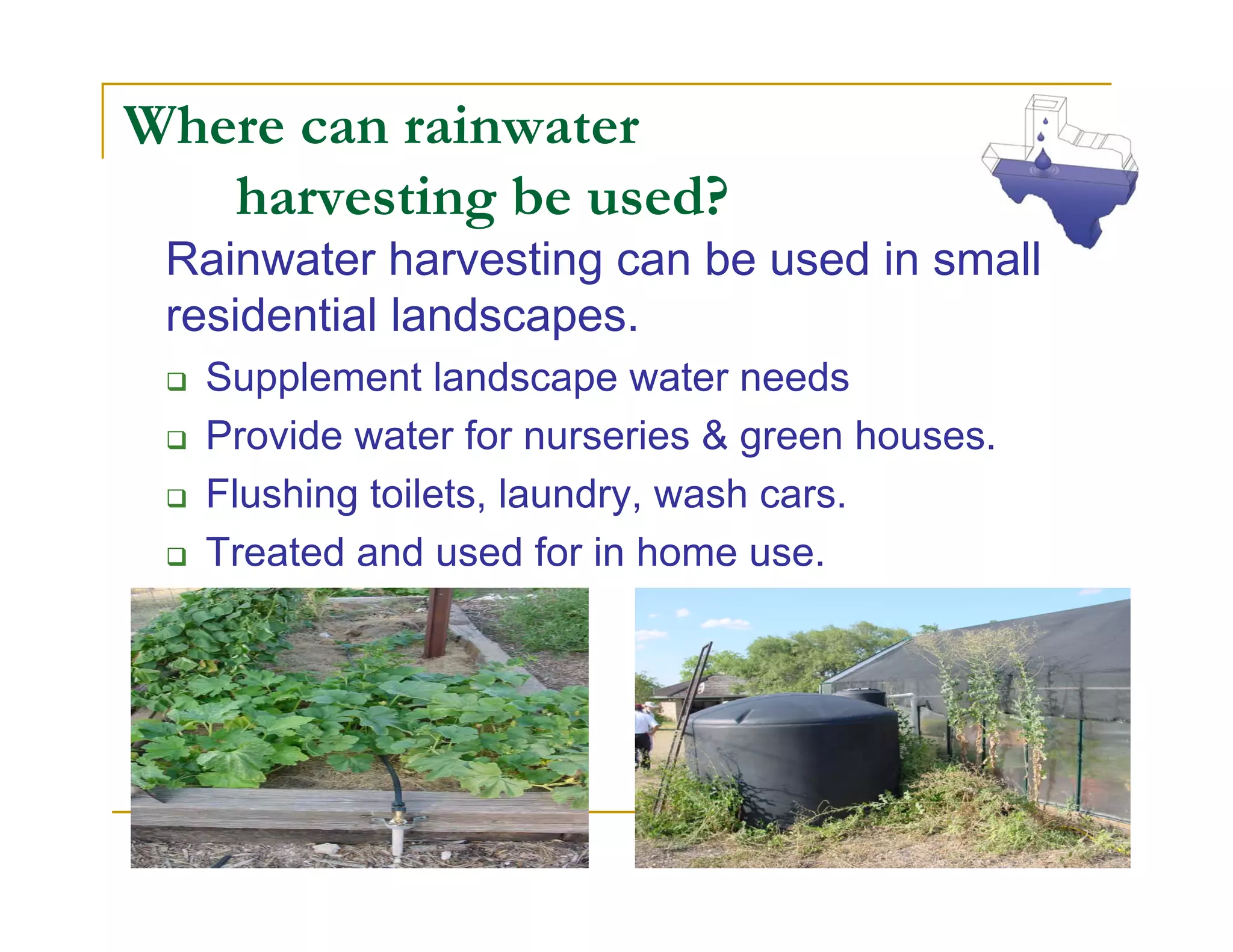 Where can rainwater
   harvesting be used?
 Rainwater harvesting can be used in small
 residential landscapes.
  Supplement landscape water needs
  Provide water for nurseries & green houses.
  Flushing toilets, laundry, wash cars.
  Treated and used for in home use.
 