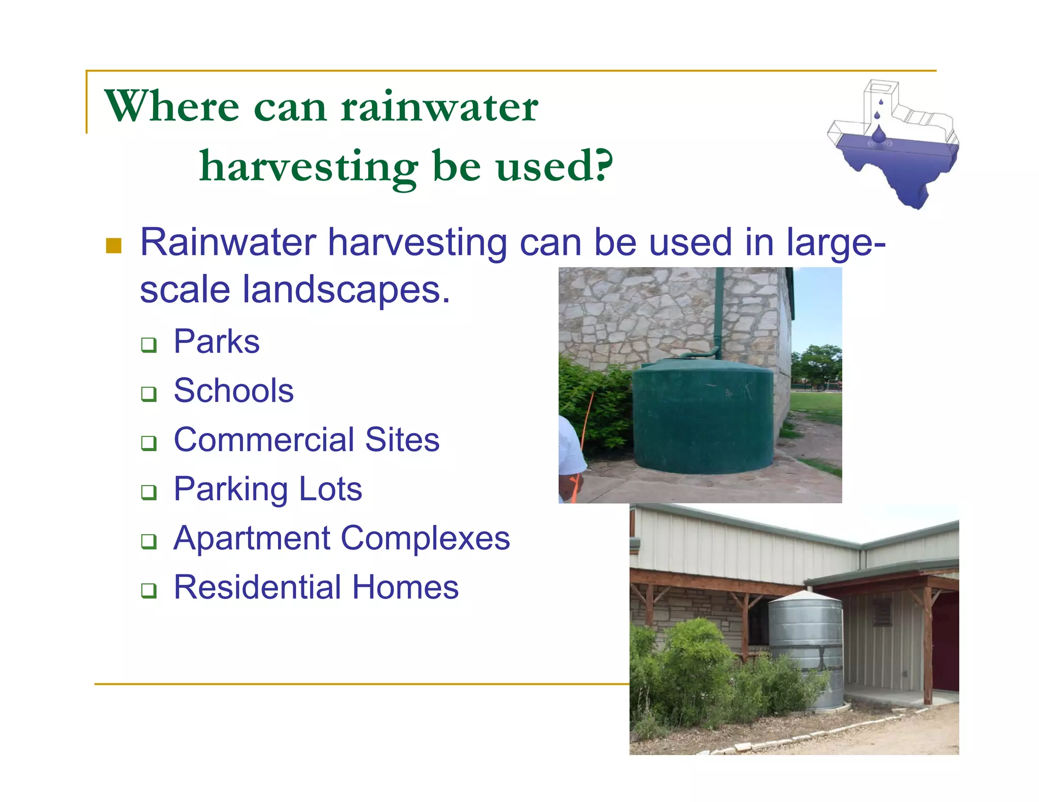 Where can rainwater
   harvesting be used?
 Rainwater harvesting can be used in large-
 scale landscapes.
  Parks
  Schools
  Commercial Sites
  Parking Lots
  Apartment Complexes
  Residential Homes
 