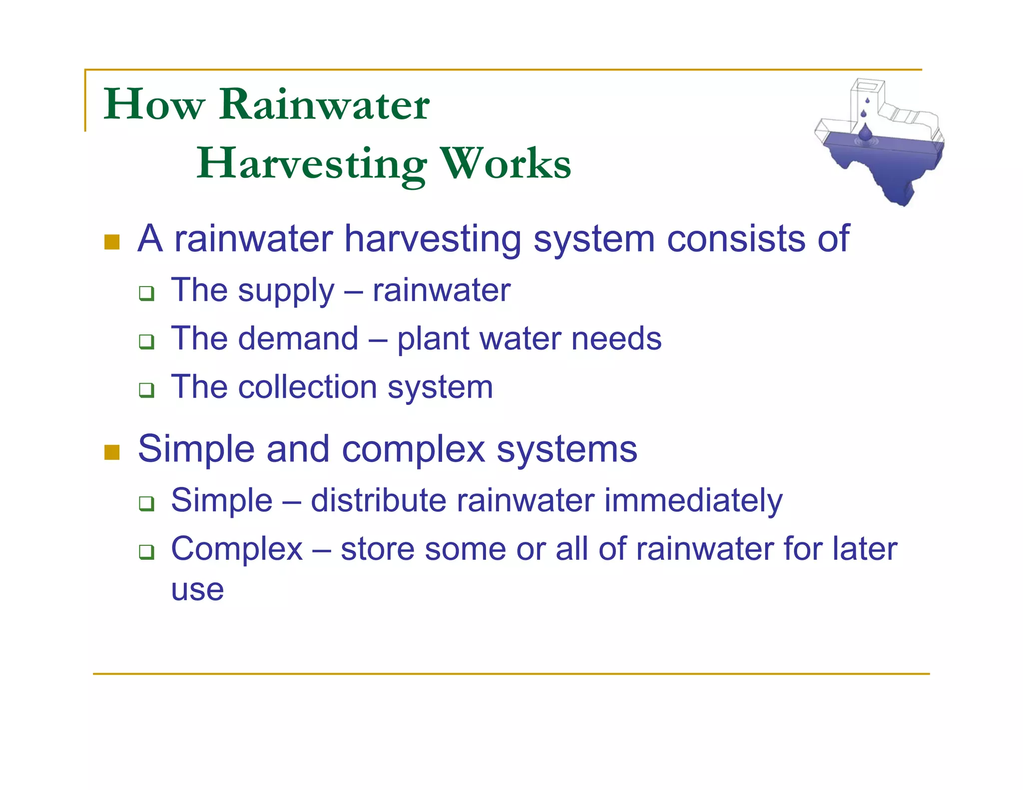 How Rainwater
   Harvesting Works
 A rainwater harvesting system consists of
  The supply – rainwater
  The demand – plant water needs
  The collection system
 Simple and complex systems
  Simple – distribute rainwater immediately
  Complex – store some or all of rainwater for later
  use
 