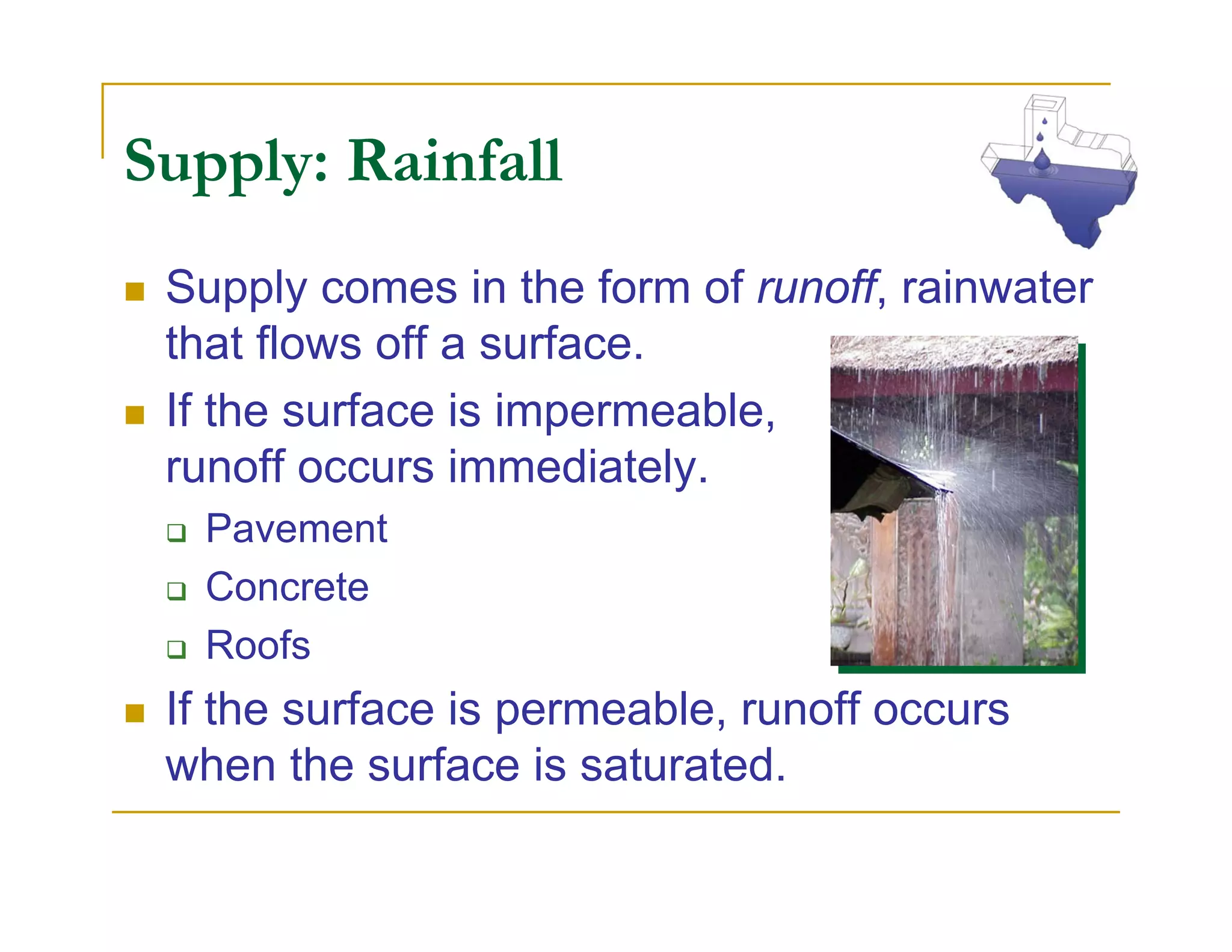 Supply: Rainfall
 Supply comes in the form of runoff, rainwater
 that flows off a surface.
 If the surface is impermeable,
 runoff occurs immediately.
  Pavement
  Concrete
  Roofs
 If the surface is permeable, runoff occurs
 when the surface is saturated.
 