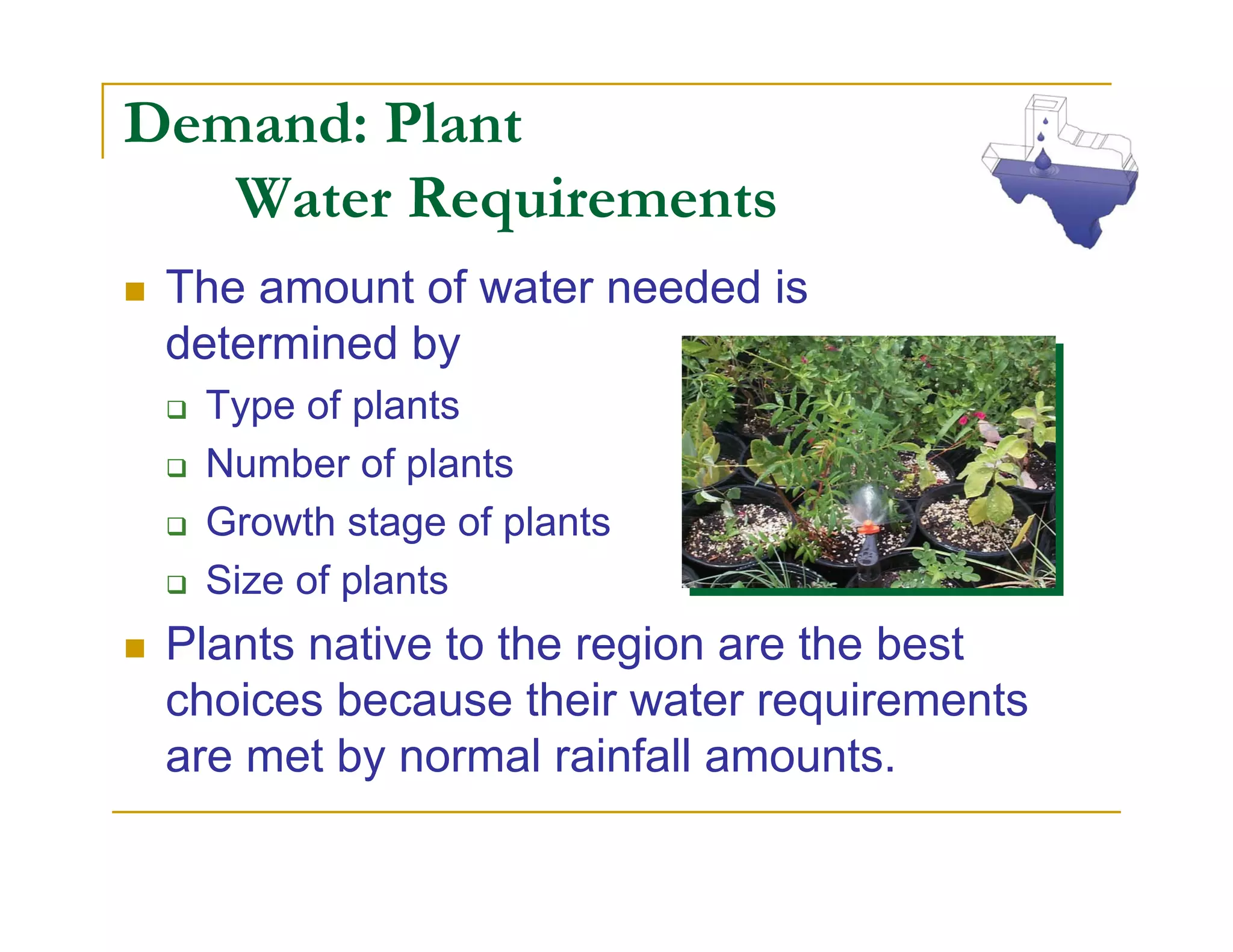 Demand: Plant
   Water Requirements
 The amount of water needed is
 determined by
  Type of plants
  Number of plants
  Growth stage of plants
  Size of plants
 Plants native to the region are the best
 choices because their water requirements
 are met by normal rainfall amounts.
 