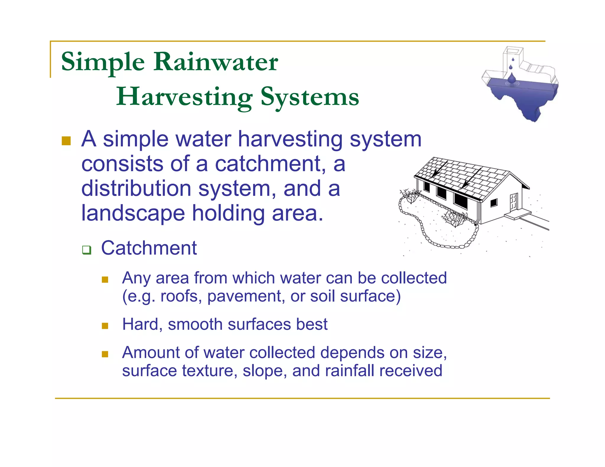 Simple Rainwater
   Harvesting Systems
 A simple water harvesting system
 consists of a catchment, a
 distribution system, and a
 landscape holding area.
  Catchment
    Any area from which water can be collected
    (e.g. roofs, pavement, or soil surface)
    Hard, smooth surfaces best
    Amount of water collected depends on size,
    surface texture, slope, and rainfall received
 