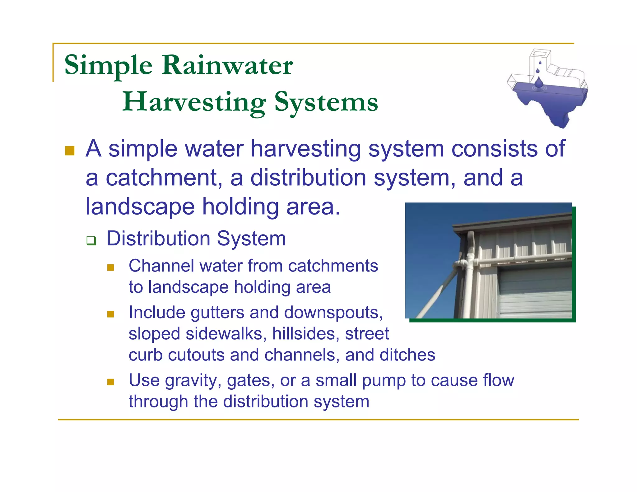 Simple Rainwater
   Harvesting Systems
 A simple water harvesting system consists of
 a catchment, a distribution system, and a
 landscape holding area.
  Distribution System
    Channel water from catchments
    to landscape holding area
    Include gutters and downspouts,
    sloped sidewalks, hillsides, street
    curb cutouts and channels, and ditches
    Use gravity, gates, or a small pump to cause flow
    through the distribution system
 
