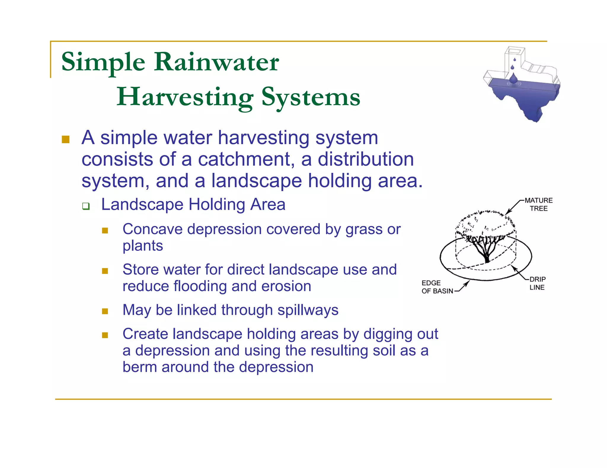 Simple Rainwater
   Harvesting Systems
 A simple water harvesting system
 consists of a catchment, a distribution
 system, and a landscape holding area.
   Landscape Holding Area
     Concave depression covered by grass or
     plants
     Store water for direct landscape use and
     reduce flooding and erosion
     May be linked through spillways
     Create landscape holding areas by digging out
     a depression and using the resulting soil as a
     berm around the depression
 