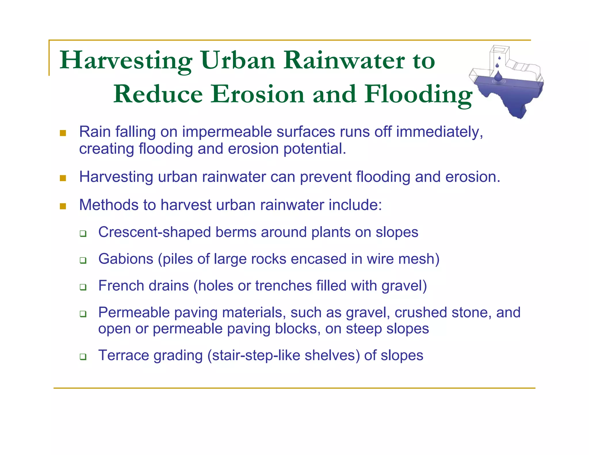 Harvesting Urban Rainwater to
   Reduce Erosion and Flooding
 Rain falling on impermeable surfaces runs off immediately,
 creating flooding and erosion potential.
 Harvesting urban rainwater can prevent flooding and erosion.
 Methods to harvest urban rainwater include:
   Crescent-shaped berms around plants on slopes
   Gabions (piles of large rocks encased in wire mesh)
   French drains (holes or trenches filled with gravel)
   Permeable paving materials, such as gravel, crushed stone, and
   open or permeable paving blocks, on steep slopes
   Terrace grading (stair-step-like shelves) of slopes
 