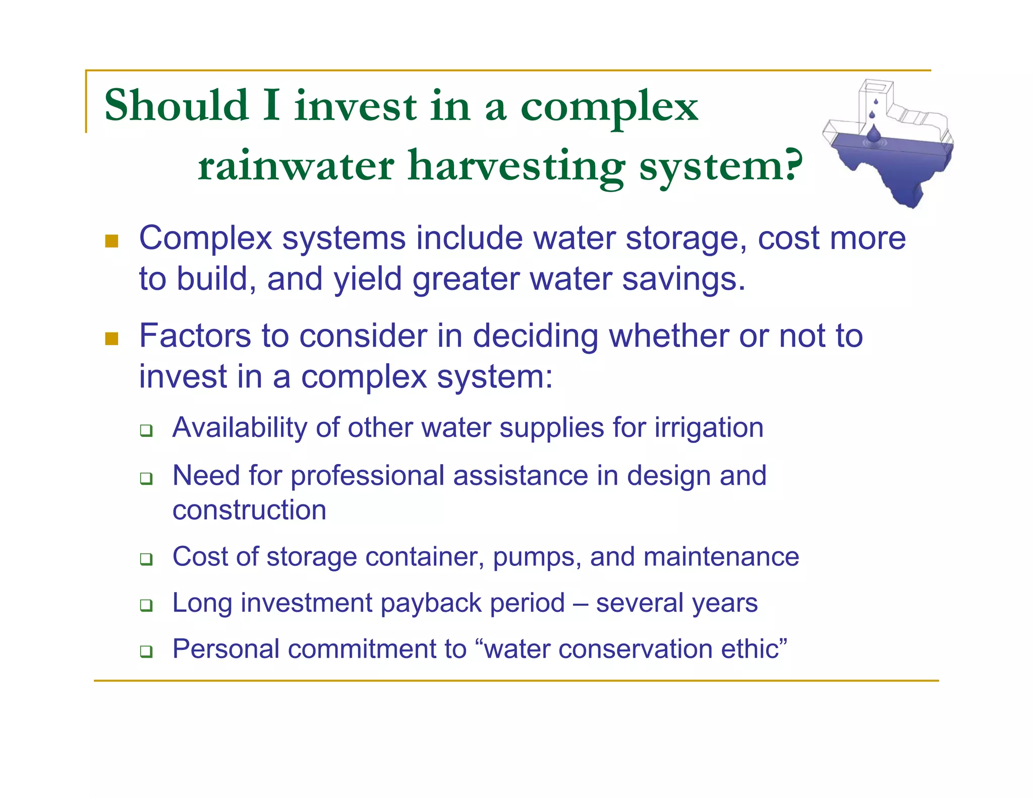 Should I invest in a complex
    rainwater harvesting system?
 Complex systems include water storage, cost more
 to build, and yield greater water savings.
 Factors to consider in deciding whether or not to
 invest in a complex system:
   Availability of other water supplies for irrigation
   Need for professional assistance in design and
   construction
   Cost of storage container, pumps, and maintenance
   Long investment payback period – several years
   Personal commitment to “water conservation ethic”
 