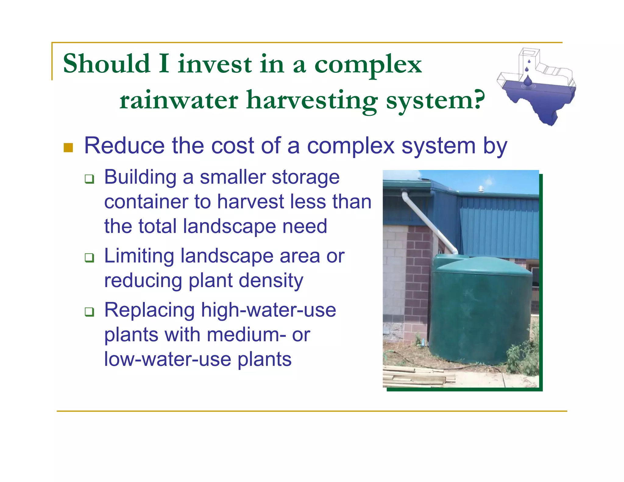 Should I invest in a complex
    rainwater harvesting system?
 Reduce the cost of a complex system by
   Building a smaller storage
   container to harvest less than
   the total landscape need
   Limiting landscape area or
   reducing plant density
   Replacing high-water-use
   plants with medium- or
   low-water-use plants
 