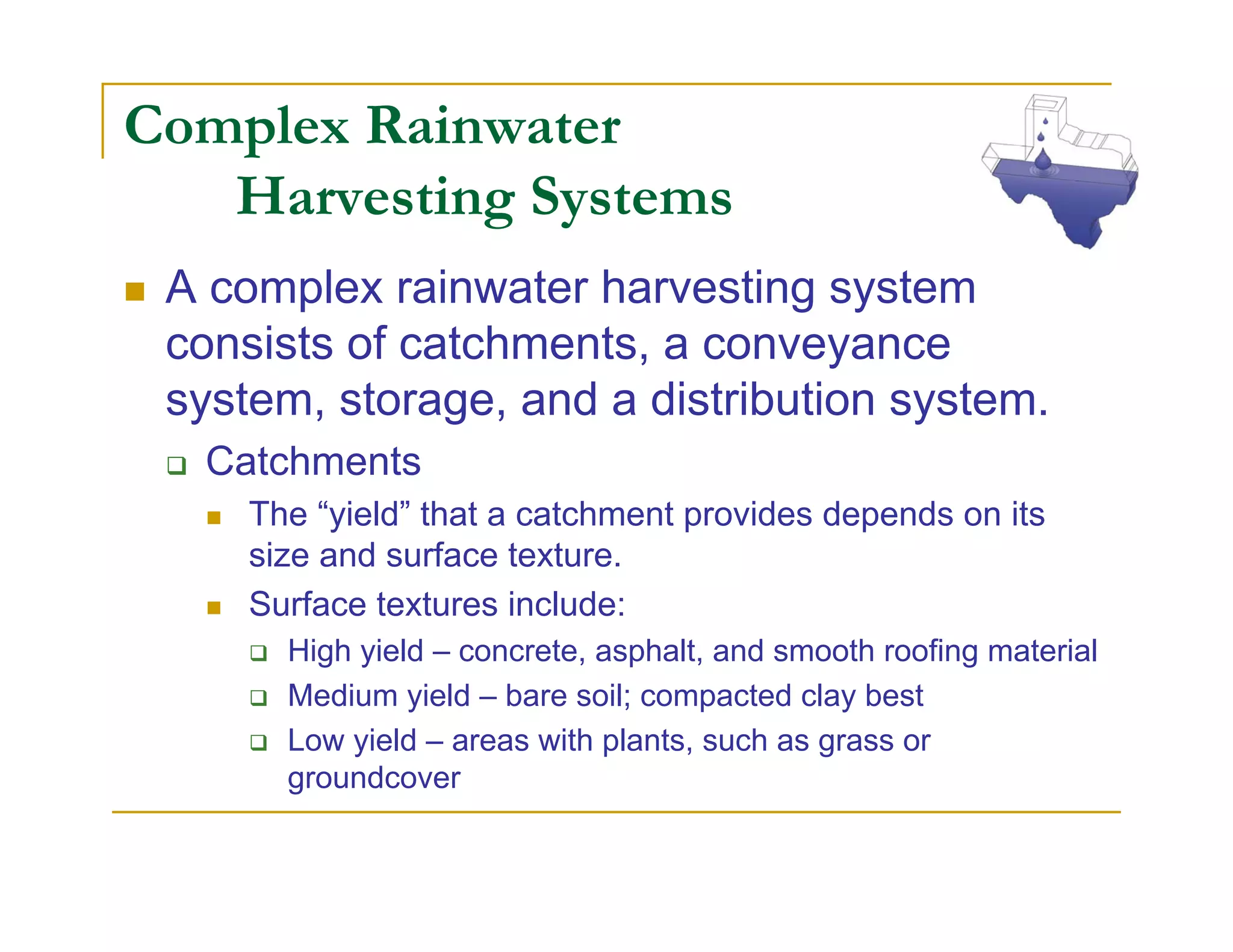 Complex Rainwater
   Harvesting Systems
 A complex rainwater harvesting system
 consists of catchments, a conveyance
 system, storage, and a distribution system.
  Catchments
     The “yield” that a catchment provides depends on its
     size and surface texture.
     Surface textures include:
       High yield – concrete, asphalt, and smooth roofing material
       Medium yield – bare soil; compacted clay best
       Low yield – areas with plants, such as grass or
       groundcover
 