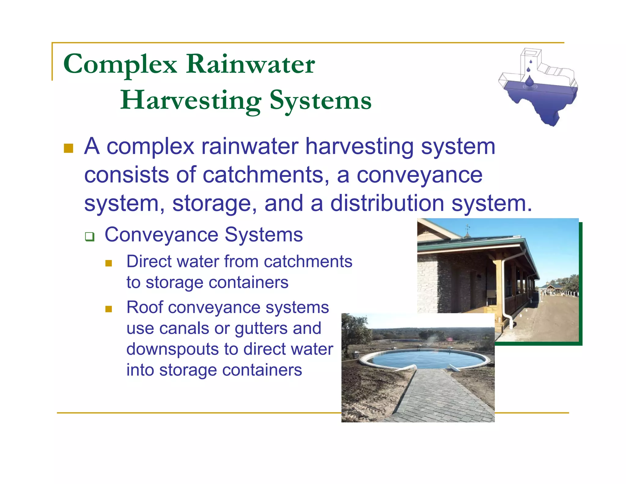Complex Rainwater
   Harvesting Systems
 A complex rainwater harvesting system
 consists of catchments, a conveyance
 system, storage, and a distribution system.
  Conveyance Systems
     Direct water from catchments
     to storage containers
     Roof conveyance systems
     use canals or gutters and
     downspouts to direct water
     into storage containers
 