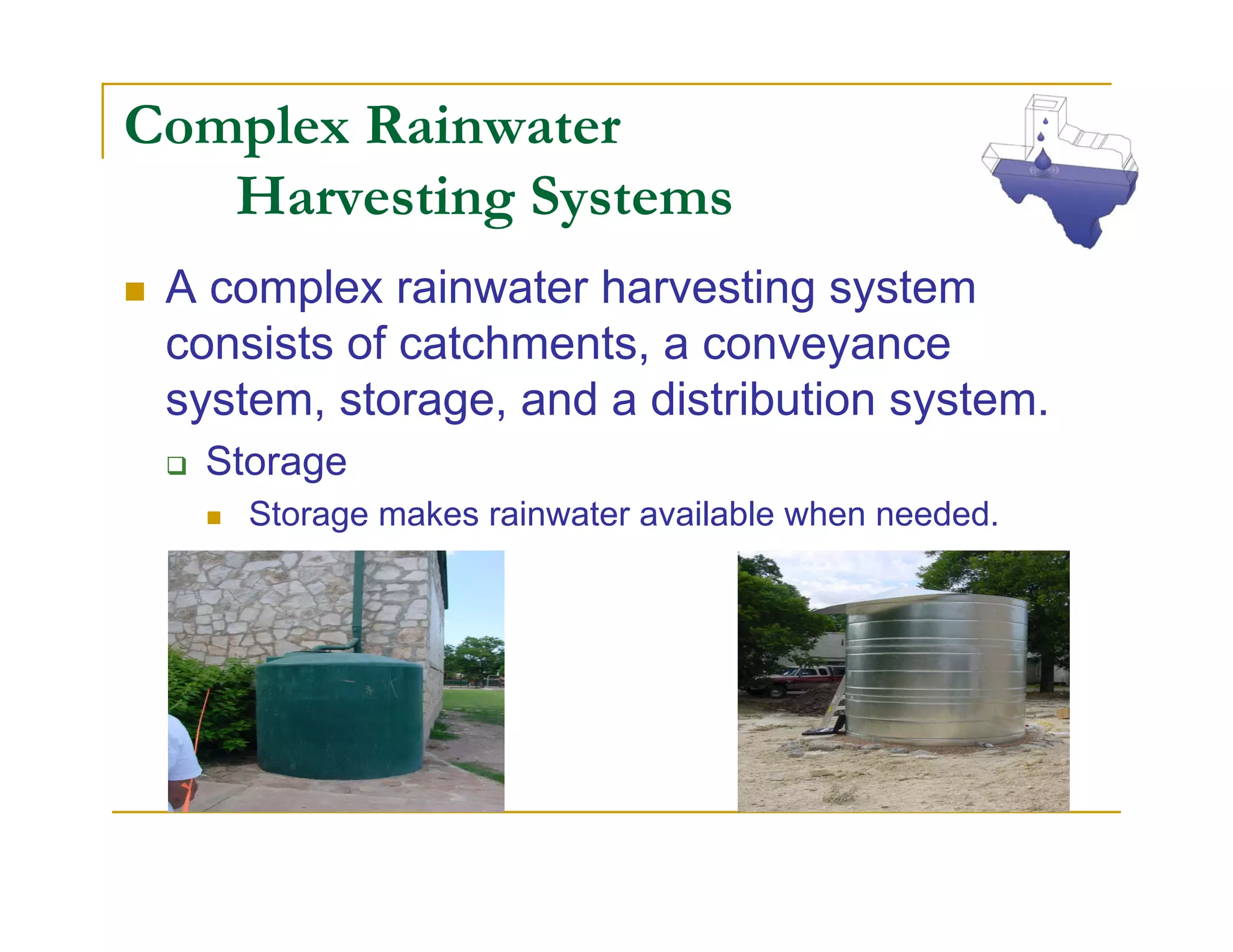 Complex Rainwater
   Harvesting Systems
 A complex rainwater harvesting system
 consists of catchments, a conveyance
 system, storage, and a distribution system.
  Storage
     Storage makes rainwater available when needed.
 