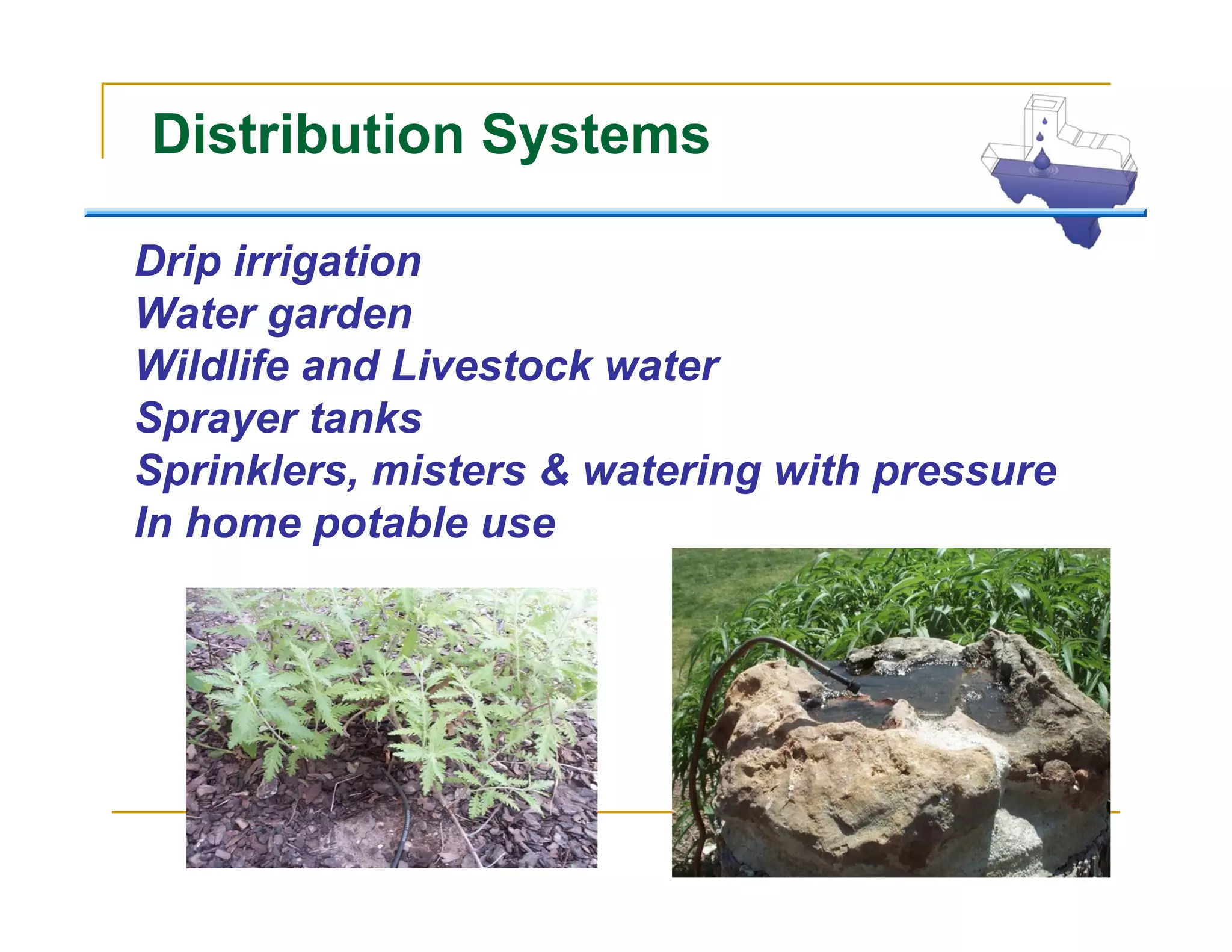 Distribution Systems

Drip irrigation
Water garden
Wildlife and Livestock water
Sprayer tanks
Sprinklers, misters & watering with pressure
In home potable use
 