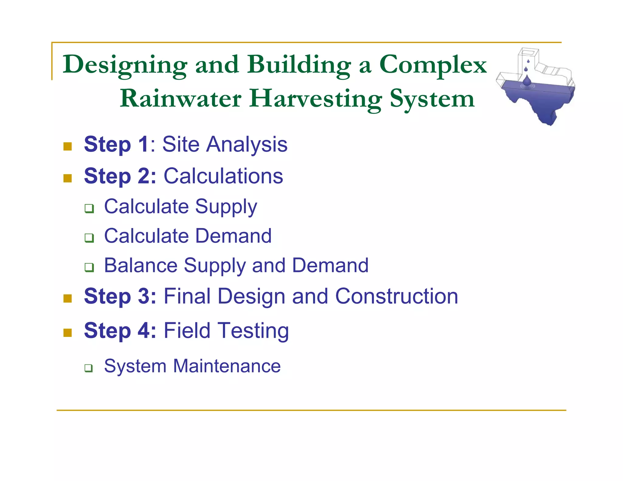 Designing and Building a Complex
    Rainwater Harvesting System
 Step 1: Site Analysis
 Step 2: Calculations
   Calculate Supply
   Calculate Demand
   Balance Supply and Demand
 Step 3: Final Design and Construction
 Step 4: Field Testing
   System Maintenance
 