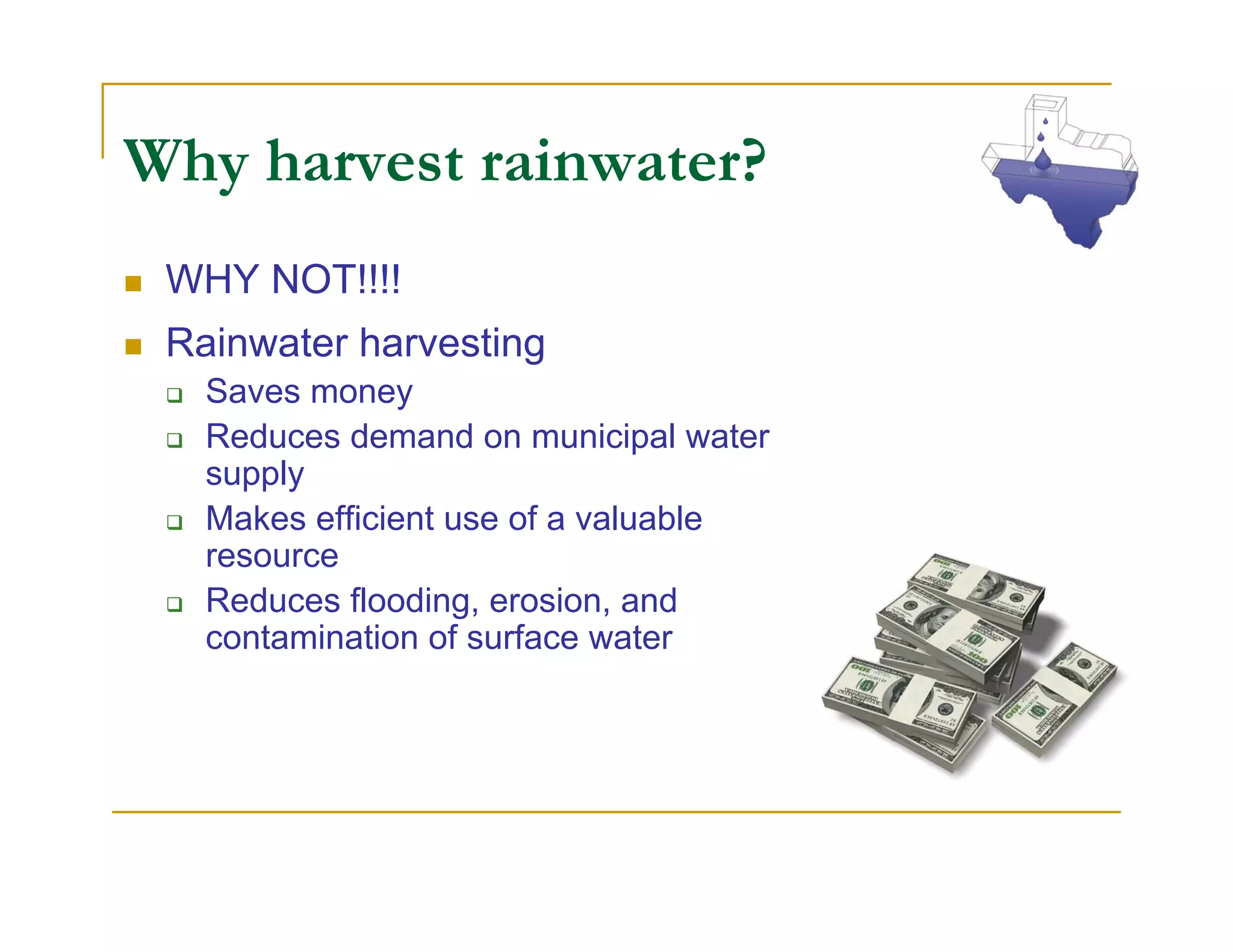 Why harvest rainwater?
 WHY NOT!!!!
 Rainwater harvesting
   Saves money
   Reduces demand on municipal water
   supply
   Makes efficient use of a valuable
   resource
   Reduces flooding, erosion, and
   contamination of surface water
 
