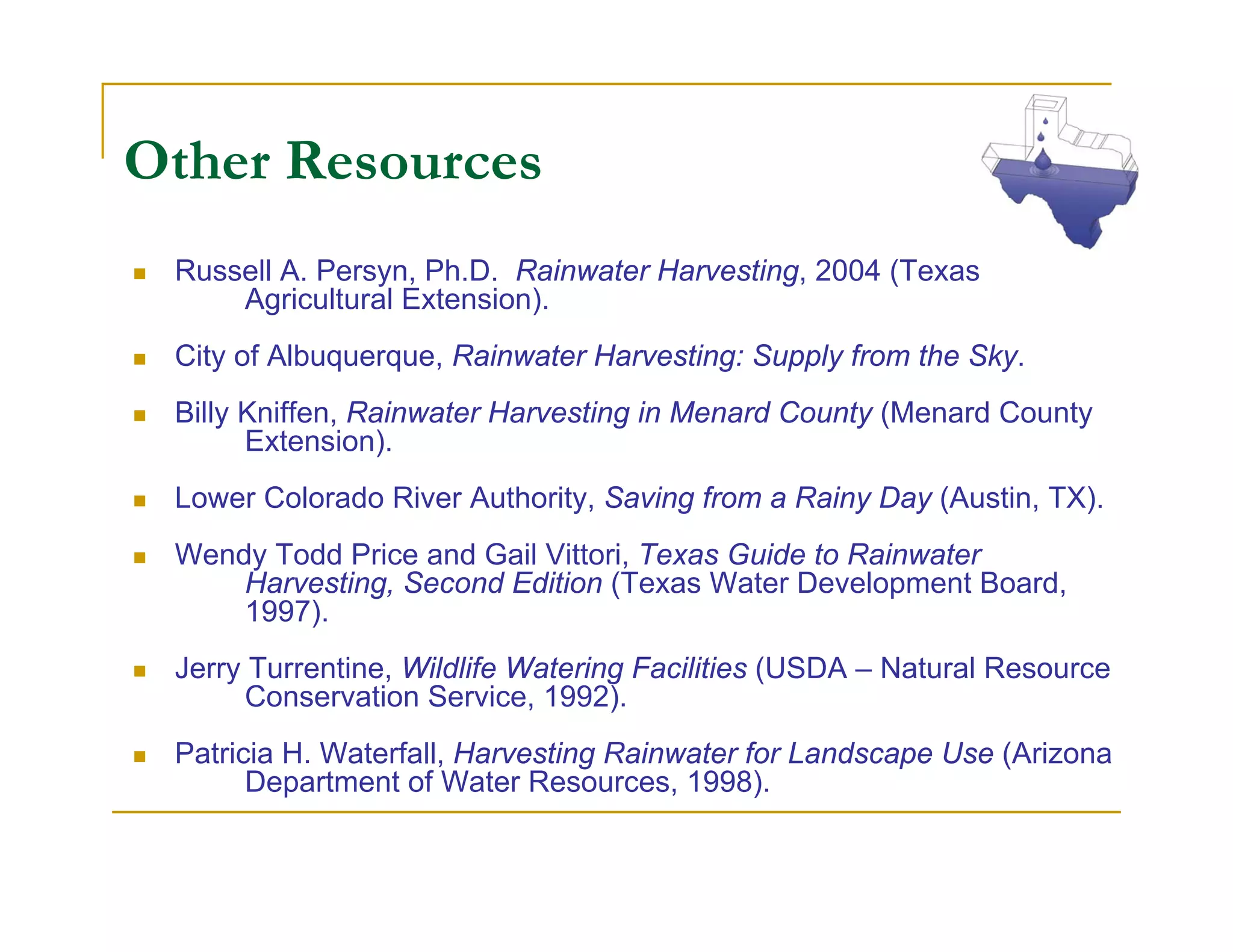 Other Resources
 Russell A. Persyn, Ph.D. Rainwater Harvesting, 2004 (Texas
     Agricultural Extension).
 City of Albuquerque, Rainwater Harvesting: Supply from the Sky.
 Billy Kniffen, Rainwater Harvesting in Menard County (Menard County
       Extension).
 Lower Colorado River Authority, Saving from a Rainy Day (Austin, TX).
 Wendy Todd Price and Gail Vittori, Texas Guide to Rainwater
     Harvesting, Second Edition (Texas Water Development Board,
     1997).
 Jerry Turrentine, Wildlife Watering Facilities (USDA – Natural Resource
       Conservation Service, 1992).
 Patricia H. Waterfall, Harvesting Rainwater for Landscape Use (Arizona
       Department of Water Resources, 1998).
 