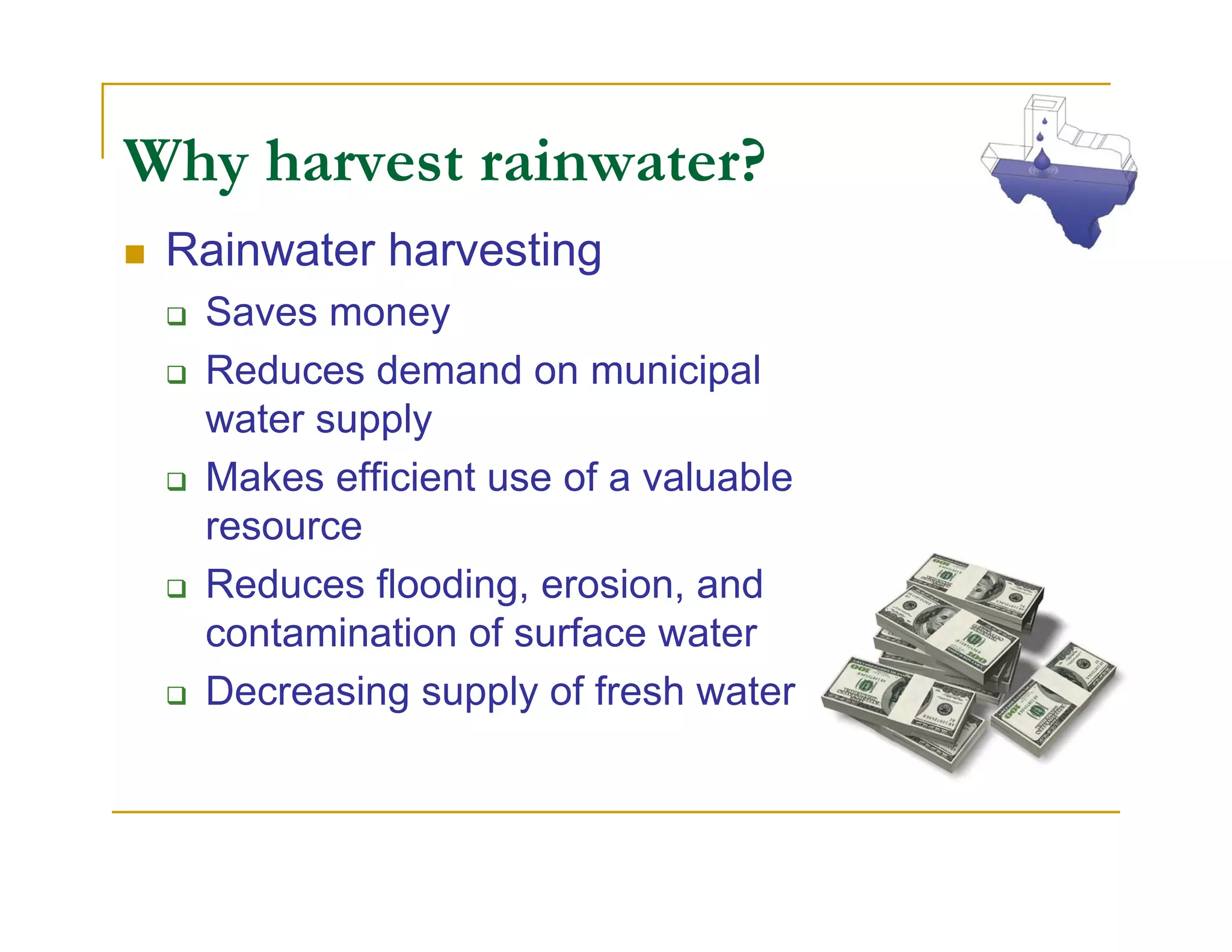 Why harvest rainwater?
 Rainwater harvesting
  Saves money
  Reduces demand on municipal
  water supply
  Makes efficient use of a valuable
  resource
  Reduces flooding, erosion, and
  contamination of surface water
  Decreasing supply of fresh water
 
