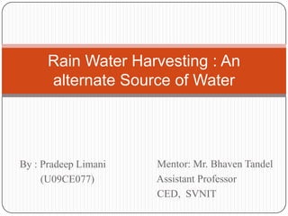 Rain Water Harvesting : An
      alternate Source of Water




By : Pradeep Limani   Mentor: Mr. Bhaven Tandel
     (U09CE077)       Assistant Professor
                      CED, SVNIT
 